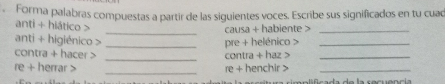 Forma palabras compuestas a partir de las siguientes voces. Escribe sus significados en tu cuad 
anti + hiático > 
_causa + habiente >_ 
anti + higiénico > _pre + helénico >_ 
contra + hacer > _contra + haz_ 
re + herrar > _re + henchir >_ 
s p lifcada de la secuencía