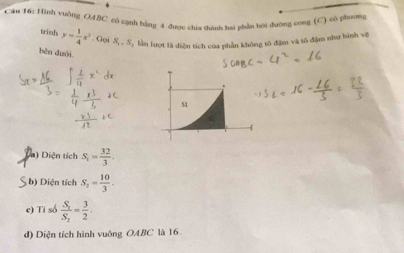 Cầu 16: Hình vuông OABC có cạnh bằng 4 được chia thành hai phần bởi đường cong (C) có phương
trinh y= 1/4 x^2. Gọi S_1, S T lần lượt là diện tích của phần không tô đậm và tô đậm như hình vẽ
bên dưới.
a) Diện tích S_1= 32/3 .
b) Diện tích S_2= 10/3 .
c) Tỉ số frac S_1S_2= 3/2 .
d) Diện tích hình vuông OABC là 16.