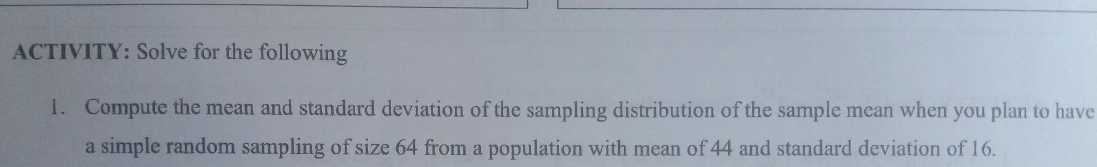 ACTIVITY: Solve for the following 
1. Compute the mean and standard deviation of the sampling distribution of the sample mean when you plan to have 
a simple random sampling of size 64 from a population with mean of 44 and standard deviation of 16.