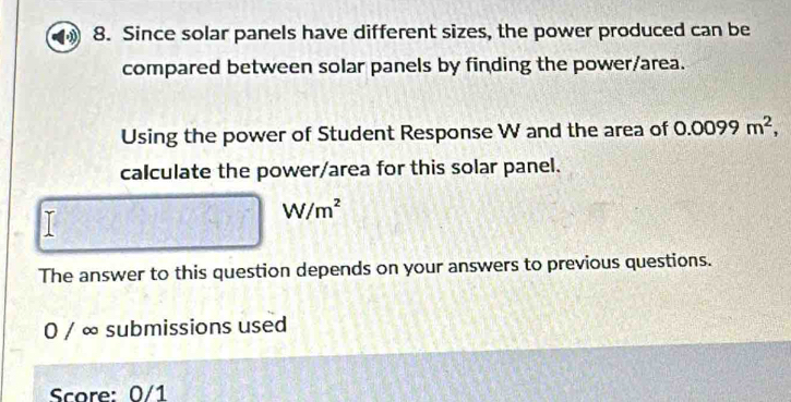 Since solar panels have different sizes, the power produced can be 
compared between solar panels by finding the power/area. 
Using the power of Student Response W and the area of 0.0099m^2, 
calculate the power/area for this solar panel.
W/m^2
The answer to this question depends on your answers to previous questions. 
0 / ∞ submissions used 
Score: 0/1