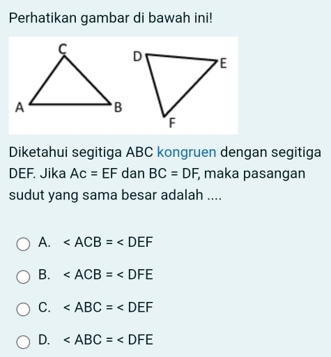 Perhatikan gambar di bawah ini!
Diketahui segitiga ABC kongruen dengan segitiga
DEF. Jika AC=EF dan BC=DF; maka pasangan
sudut yang sama besar adalah ....
A. ∠ ACB=∠ DEF
B.
C.
D.