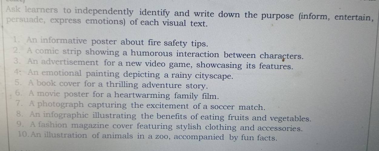 Ask learners to independently identify and write down the purpose (inform, entertain, 
persuade, express emotions) of each visual text. 
1. An informative poster about fire safety tips. 
2. A comic strip showing a humorous interaction between characters. 
3. An advertisement for a new video game, showcasing its features. 
4: An emotional painting depicting a rainy cityscape. 
5. A book cover for a thrilling adventure story. 
6. A movie poster for a heartwarming family film. 
7. A photograph capturing the excitement of a soccer match. 
8. An infographic illustrating the benefits of eating fruits and vegetables. 
9. A fashion magazine cover featuring stylish clothing and accessories. 
10.An illustration of animals in a zoo, accompanied by fun facts.