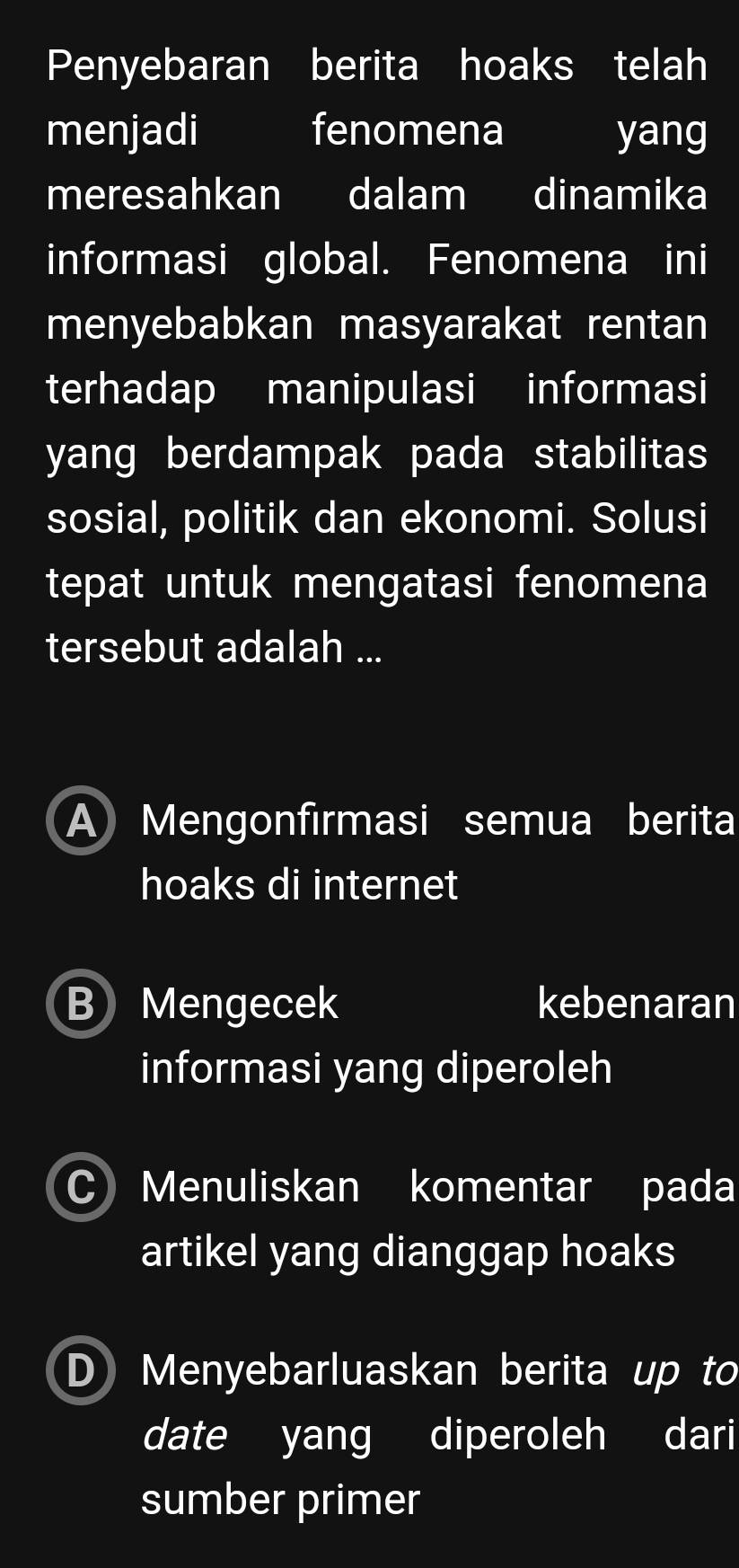 Penyebaran berita hoaks telah
menjadi fenomena I yang
meresahkan dalam dinamika
informasi global. Fenomena ini
menyebabkan masyarakat rentan
terhadap manipulasi informasi
yang berdampak pada stabilitas
sosial, politik dan ekonomi. Solusi
tepat untuk mengatasi fenomena
tersebut adalah ...
A Mengonfırmasi semua berita
hoaks di internet
B Mengecek kebenaran
informasi yang diperoleh
C) Menuliskan komentar pada
artikel yang dianggap hoaks
DMenyebarluaskan berita up to
date yang diperoleh dari
sumber primer