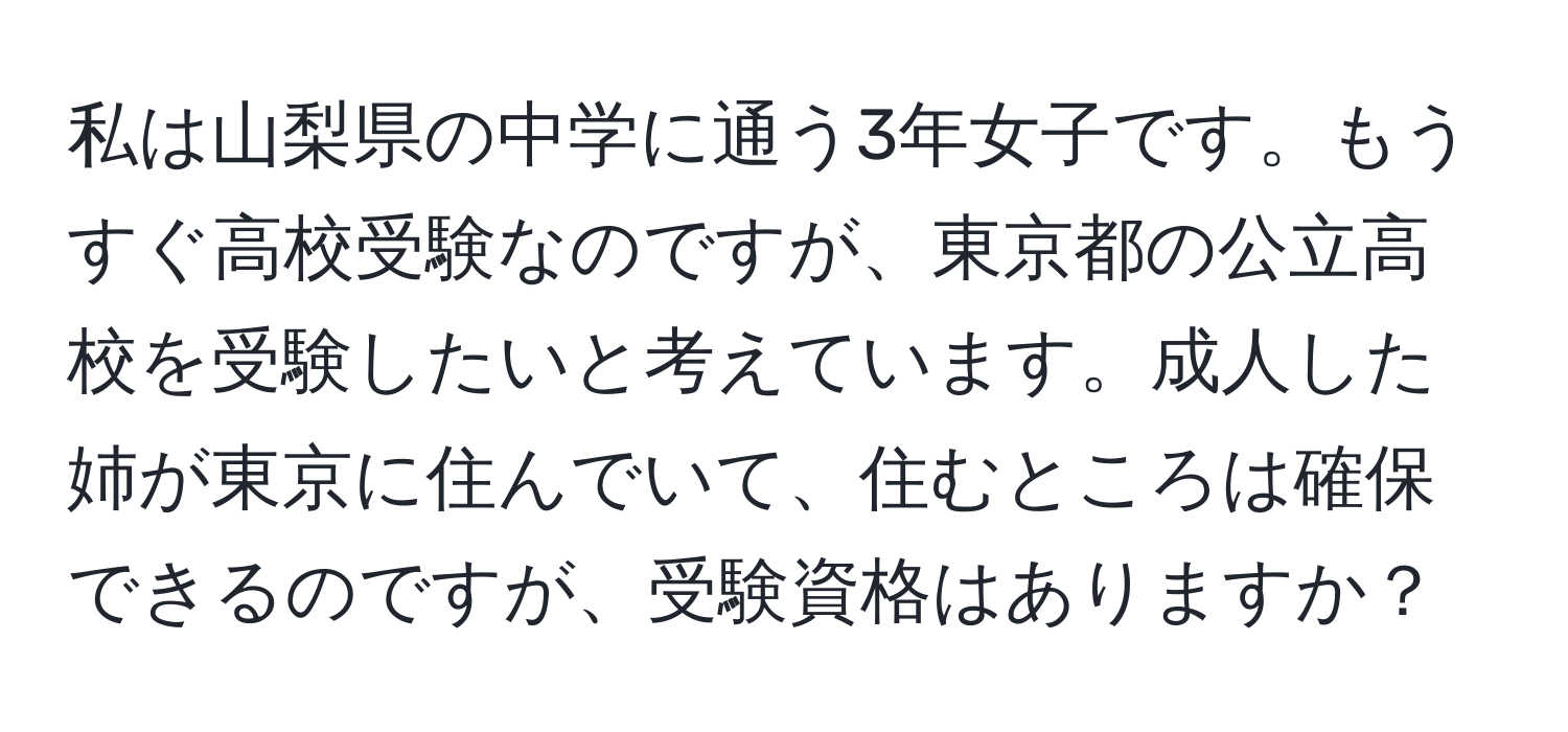 私は山梨県の中学に通う3年女子です。もうすぐ高校受験なのですが、東京都の公立高校を受験したいと考えています。成人した姉が東京に住んでいて、住むところは確保できるのですが、受験資格はありますか？