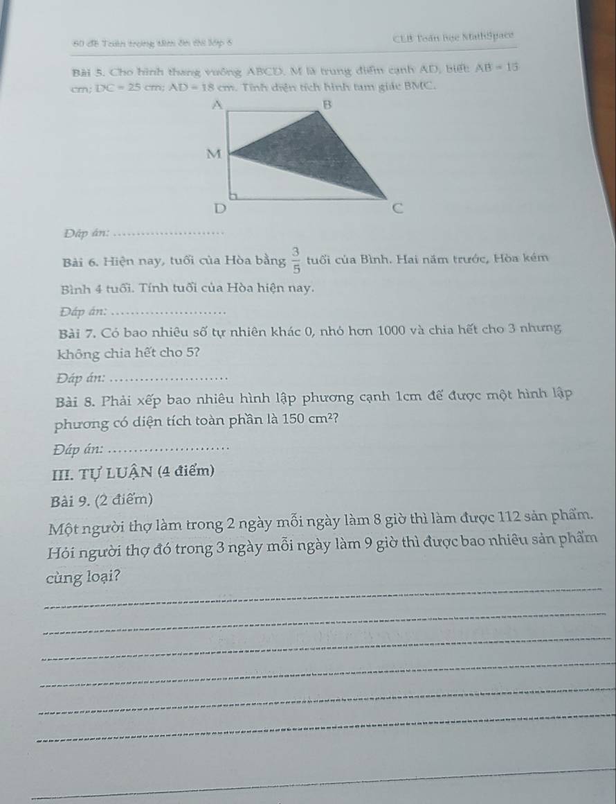 60 đề Trn trong tê ôn thi lớp 6 CEB Toán học MathSpace 
Bài 5. Cho hình thang vuống ABCD. M là trung điểm cạnh AD, biết AB=15
cm; DC=25cm; AD=18cm. Tính diện tích hình tam giác BMC. 
Dấp án:_ 
Bài 6. Hiện nay, tuổi của Hòa bằng  3/5  tuổi của Bình. Hai năm trước, Hòa kém 
Bình 4 tuổi. Tính tuổi của Hòa hiện nay. 
Đáp án:_ 
Bài 7. Có bao nhiêu số tự nhiên khác 0, nhỏ hơn 1000 và chia hết cho 3 nhưng 
không chia hết cho 5? 
Đáp án:_ 
Bài 8. Phải xếp bao nhiêu hình lập phương cạnh 1cm đế được một hình lập 
phương có diện tích toàn phần là 150cm^2 ? 
Đáp án:_ 
III. Tự LUÂN (4 điểm) 
Bài 9. (2 điểm) 
Một người thợ làm trong 2 ngày mỗi ngày làm 8 giờ thì làm được 112 sản phẩm. 
Hỏi người thợ đó trong 3 ngày mỗi ngày làm 9 giờ thì được bao nhiêu sản phẩm 
_ 
cùng loại? 
_ 
_ 
_ 
_ 
_ 
_ 
_