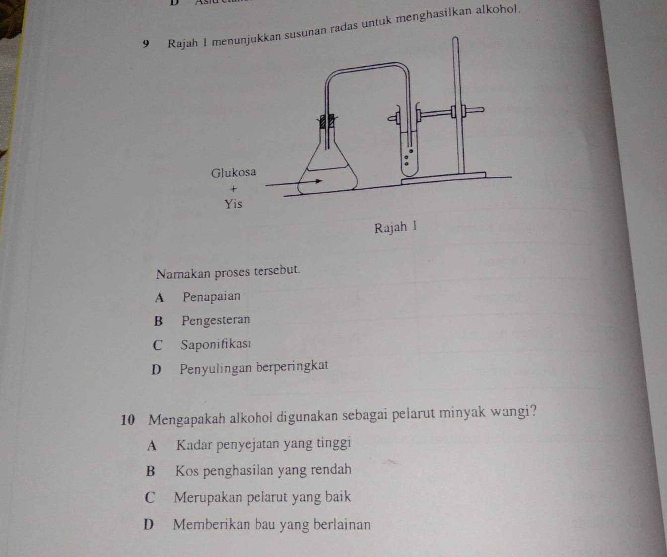 Raj radas untuk menghasilkan alkohol
Namakan proses tersebut.
A Penapaian
B Pengesteran
C Saponifikasi
D Penyulingan berperingkat
10 Mengapakah alkohol digunakan sebagai pelarut minyak wangi?
A Kadar penyejatan yang tinggi
B Kos penghasilan yang rendah
C Merupakan pelarut yang baik
D Memberikan bau yang berlainan