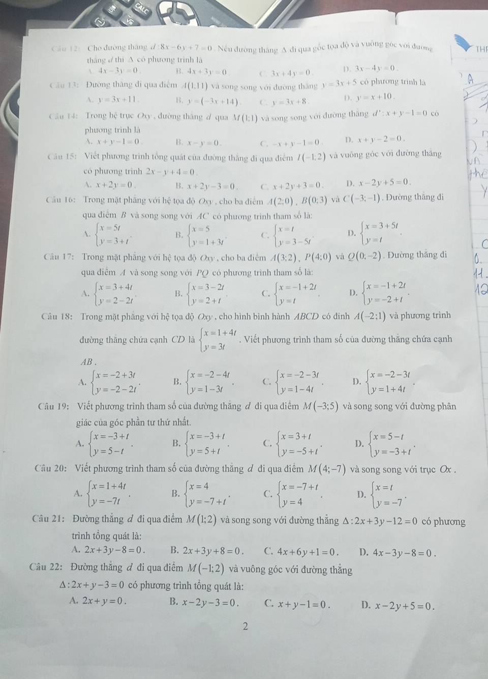 Cầu 12: Cho đường tháng d 8x-6y+7=0 Nếu đường tháng A đi qua gốc tọa độ và vuỡng góc với đương THF
thāng  thí A có phương trình là
A 4x-3y=0. B. 4x+3y=0 C. 3x+4y=0. D. 3x-4y=0.
Câu 13: Đường thăng đi qua điểm A(1,11) và song song với đường thǎng y=3x+5 có phương trình là
A. y=3x+11 B. y=(-3x+14). C. y=3x+8 D. y=x+10.
Câu 14: Trong hệ trục Oxy , đường thāng d qua M(1:1) và song song với đường thắng d^2:x+y-1=0 có
phương trình là
A. x+y-1=0. B. x-y=0. C. -x+y-1=0 D. x+y-2=0..
Câu 15: Viết phương trình tổng quát của đường thắng đi qua điểm I(-1:2) và vuōng góc với đường thǎng
có phương trinh 2x-y+4=0.
A. x+2y=0 B. x+2y-3=0. C. x+2y+3=0. D. x-2y+5=0.
Cầu 16: Trong mặt phăng với hệ tọa độ Ox , cho ba điểm A(2:0),B(0:3) và C(-3;-1). Đường thắng đi
qua điểm B và song song với AC có phương trình tham số là:
A. beginarrayl x=5t y=3+tendarray. B. beginarrayl x=5 y=1+3tendarray. C. beginarrayl x=t y=3-5tendarray. . D. beginarrayl x=3+5t y=tendarray.
Câu 17: Trong mặt phẳng với hệ tọa d()Oxy , cho ba diêm A(3:2),P(4:0) và Q(0;-2). Dường thǎng di
qua điểm A và song song với PQ có phương trình tham số là:
A. beginarrayl x=3+4t y=2-2tendarray. B. beginarrayl x=3-2t y=2+tendarray. C. beginarrayl x=-1+2t y=tendarray. . D. beginarrayl x=-1+2t y=-2+tendarray. .
Câu 18: Trong mặt phẳng với hệ tọa độ Oxy , cho hình bình hành ABCD có dinh A(-2;1) và phương trình
đường thắng chứa cạnh CD là beginarrayl x=1+4t y=3tendarray..  Viết phương trình tham số của đường thăng chứa cạnh
AB .
A. beginarrayl x=-2+3t y=-2-2tendarray. . B. beginarrayl x=-2-4t y=1-3tendarray. . C. beginarrayl x=-2-3t y=1-4tendarray. . D. beginarrayl x=-2-3t y=1+4tendarray. .
Câu 19: Viết phương trình tham số của đường thăng ơ đi qua điểm M(-3;5) và song song với đường phân
giác của góc phần tư thứ nhất.
A. beginarrayl x=-3+t y=5-tendarray. . B. beginarrayl x=-3+t y=5+tendarray. . C. beginarrayl x=3+t y=-5+tendarray. . D. beginarrayl x=5-t y=-3+tendarray. .
Câu 20: Viết phương trình tham số của dường thăng ơ di qua điểm M(4;-7) và song song với trục Ox .
A. beginarrayl x=1+4t y=-7tendarray. . B. beginarrayl x=4 y=-7+tendarray. . C. beginarrayl x=-7+t y=4endarray. . D. beginarrayl x=t y=-7endarray. .
Câu 21: Đường thắng đ đi qua điểm M(1;2) và song song với đường thắng △ :2x+3y-12=0 có phương
trình tổng quát là:
A. 2x+3y-8=0. B. 2x+3y+8=0. C. 4x+6y+1=0. D. 4x-3y-8=0.
Câu 22: Đường thắng đ đi qua điểm M(-1;2) và vuông góc với đường thăng
△ :2x+y-3=0 có phương trình tổng quát là:
A. 2x+y=0. B. x-2y-3=0 C. x+y-1=0. D. x-2y+5=0.
2