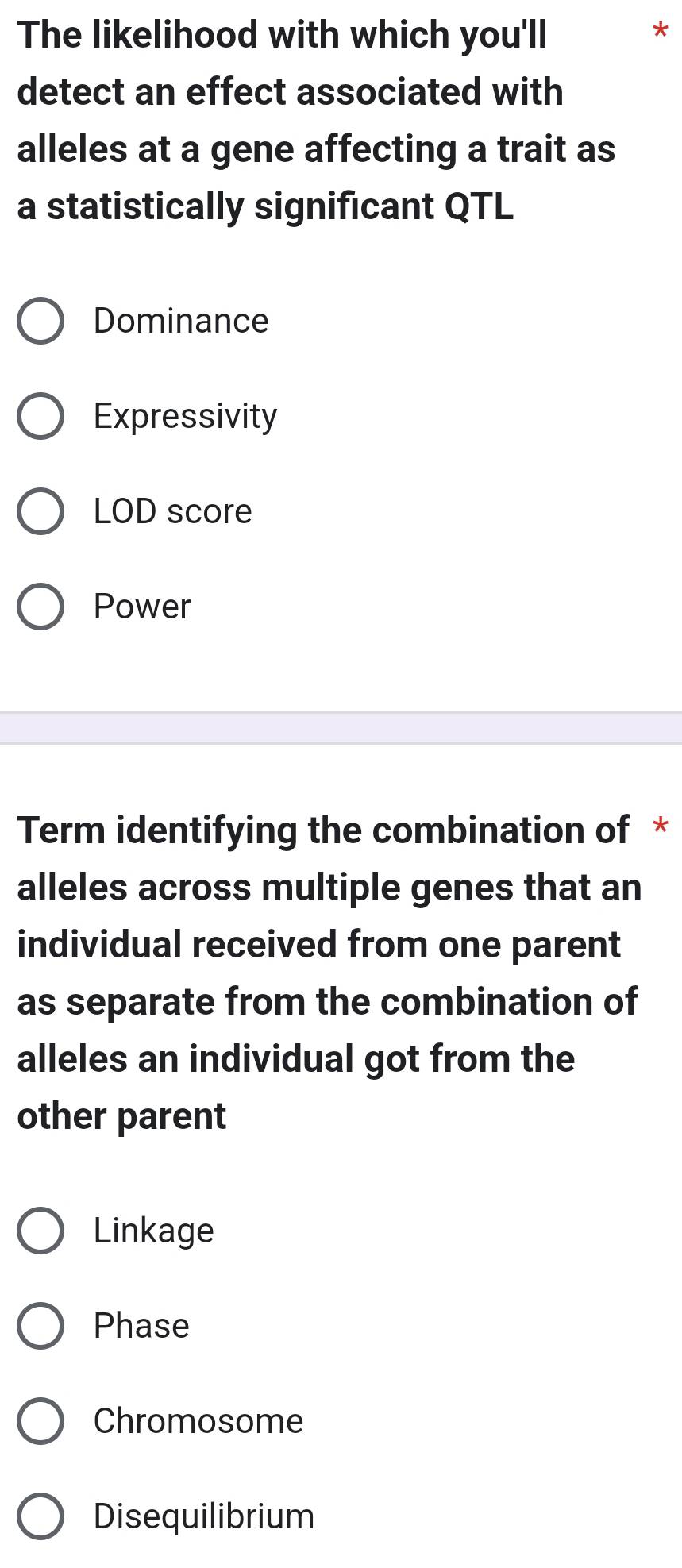 The likelihood with which you'll
*
detect an effect associated with
alleles at a gene affecting a trait as
a statistically significant QTL
Dominance
Expressivity
LOD score
Power
Term identifying the combination of *
alleles across multiple genes that an
individual received from one parent
as separate from the combination of
alleles an individual got from the
other parent
Linkage
Phase
Chromosome
Disequilibrium