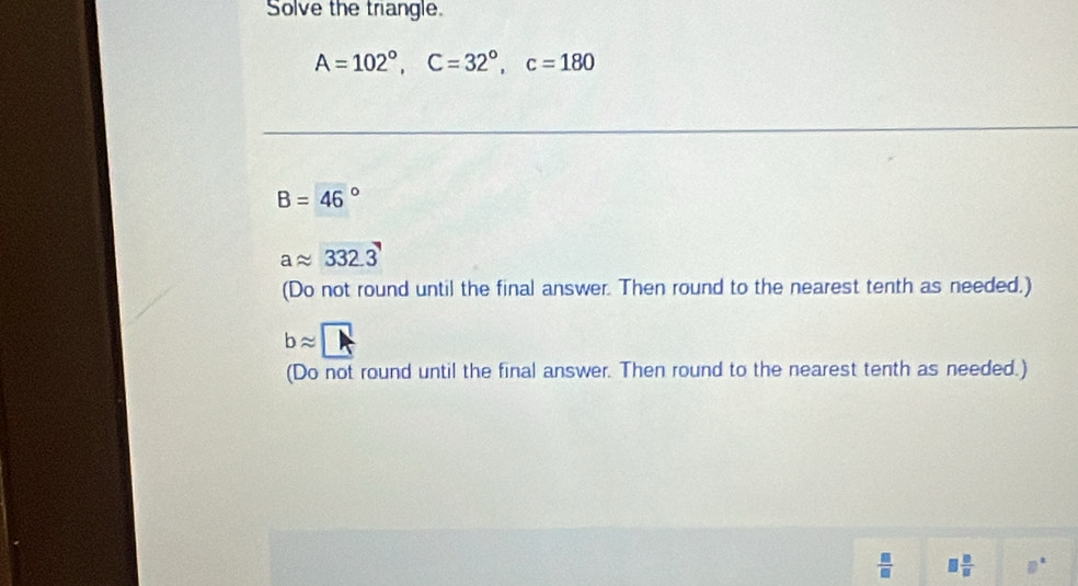 Solve the trangle.
A=102°, C=32°, c=180
B=46°
aapprox 332.3
(Do not round until the final answer. Then round to the nearest tenth as needed.)
bapprox □
(Do not round until the final answer. Then round to the nearest tenth as needed.)
 □ /□    □ /□  