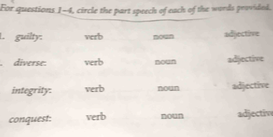 For questions 1-4, circle the part speech of each of the words provided. 
L. guilty: verb m adjective 
. diverse: verb mown adjective 
integrity: verb noun adjective 
conquest: verb noun adjective