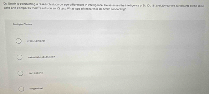 Dr. Smith is conducting a research study on age differences in intelligence. He assesses the intelligence of 5 -, 10 -, 15 -, and 20-year-old participants on the same
date and compares their results on an IQ test. What type of research is Dr. Smith conducting?
Multiple Choice
cross-sectional
naturalistic observation
correlational
longitudinal