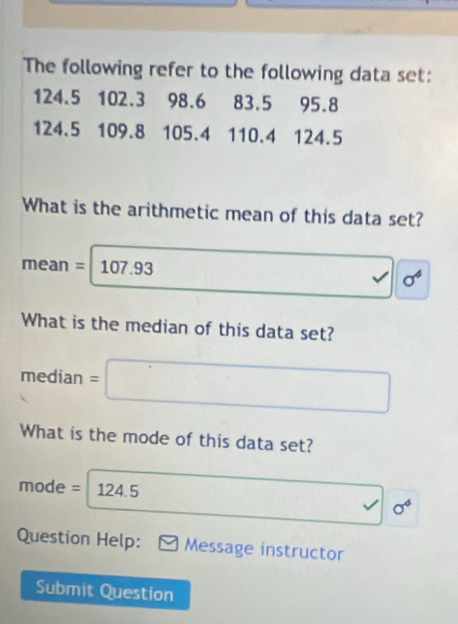 The following refer to the following data set:
124.5 102.3 98.6 83.5 95.8
124.5 109.8 105.4 110.4 124.5
What is the arithmetic mean of this data set?
mean = 107.93 sigma^4
What is the median of this data set? 
median =□
What is the mode of this data set?
mode = 124.5 sigma^6
Question Help: Message instructor 
Submit Question