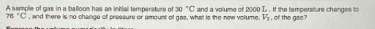 A sample of gas in a balloon has an initial temperature of 30°C and a volume of 2000 L. If the temperature changes to
76°C , and there is no change of pressure or amount of gas, what is the new volume, V_2 , of the gas?