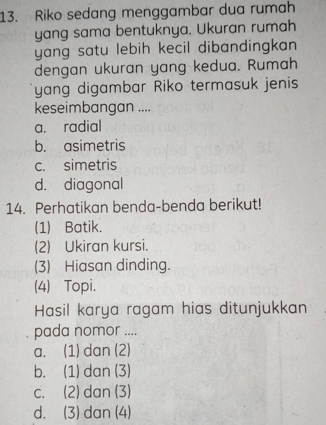 Riko sedang menggambar dua rumah
yang sama bentuknya. Ukuran rumah
yang satu lebih kecil dibandingkan .
dengan ukuran yang kedua. Rumah
yang digambar Riko termasuk jenis
keseimbangan ....
a. radial
b. asimetris
c. simetris
d. diagonal
14. Perhatikan benda-benda berikut!
(1) Batik.
(2) Ukiran kursi.
(3) Hiasan dinding.
(4) Topi.
Hasil karya ragam hias ditunjukkan
pada nomor ....
a. (1) dan (2)
b. (1) dan (3)
c. (2) dan (3)
d. (3) dan (4)