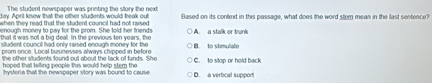 The student newspaper was printing the story the next
day. April knew that the other students would freak out Based on its context in this passage, what does the word stem mean in the last sentence?
when they read that the student council had not raised .
enough money to pay for the prom. She told her friends A. a stalk or trunk
that it was not a big deal. In the previous ten years, the
student council had only raised enough money for the B. to stimulate
prom once. Local businesses always chipped in before
the other students found out about the lack of funds. She C. to stop or hold back
hoped that telling people this would help stem the
hysteria that the newspaper story was bound to cause D. a vertical support