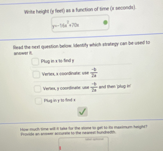 Write height (y feet) as a function of time (x seconds).
y=-16x^2+70x
Read the next question below. Identify which strategy can be used to
answer it.
Plug in x to find y
Vertex, x coordinate: use  (-b)/2a 
Vertex, y coordinate: use  (-b)/2a  and then 'plug in'
Plug in y to find x
How much time will it take for the stone to get to its maximum height?
Provide an answer accurate to the nearest hundredth.
labet optional