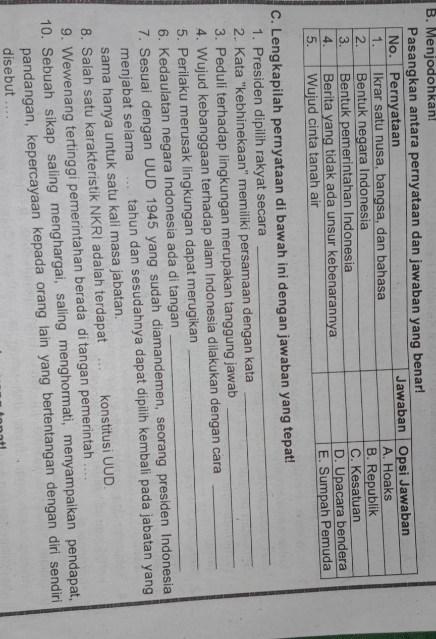 Menjodohkan! 
_ 
C. Lengkapilah pernyataan di bawah ini dengan jawaban yang tepat! 
1. Presiden dipilih rakyat secara 
2. Kata ''kebhinekaan'' memiliki persamaan dengan kata 
_ 
3. Peduli terhadap lingkungan merupakan tanggung jawab 
_ 
_ 
4. Wujud kebanggaan terhadap alam Indonesia dilakukan dengan cara_ 
5. Perilaku merusak lingkungan dapat merugikan 
6. Kedaulatan negara Indonesia ada di tangan 
_ 
7. Sesuai dengan UUD 1945 yang sudah diamandemen, seorang presiden Indonesia 
menjabat selama tahun dan sesudahnya dapat dipilih kembali pada jabatan yang 
sama hanya untuk satu kali masa jabatan. 
8. Salah satu karakteristik NKRI adalah terdapat konstitusi UUD. 
9. Wewenang tertinggi pemerintahan berada di tangan pemerintah .... 
10. Sebuah sikap saling menghargai, saling menghormati, menyampaikan pendapat, 
pandangan, kepercayaan kepada orang lain yang bertentangan dengan diri sendiri 
disebut .. . .