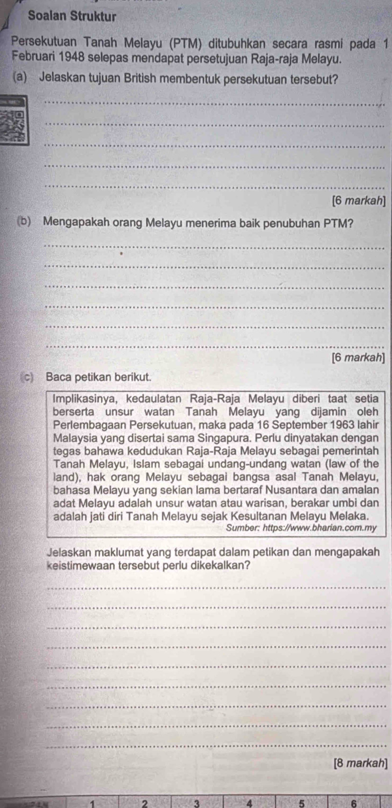 Soalan Struktur 
Persekutuan Tanah Melayu (PTM) ditubuhkan secara rasmi pada 1 
Februari 1948 selepas mendapat persetujuan Raja-raja Melayu. 
(a) Jelaskan tujuan British membentuk persekutuan tersebut? 
_ 
_ 
_ 
_ 
_ 
[6 markah] 
(b) Mengapakah orang Melayu menerima baik penubuhan PTM? 
_ 
_ 
_ 
_ 
_ 
_ 
[6 markah] 
c) Baca petikan berikut. 
Implikasinya, kedaulatan Raja-Raja Melayu diberi taat setia 
berserta unsur watan Tanah Melayu yang dijamin oleh 
Perlembagaan Persekutuan, maka pada 16 September 1963 lahir 
Malaysia yang disertai sama Singapura. Perlu dinyatakan dengan 
tegas bahawa kedudukan Raja-Raja Melayu sebagai pemerintah 
Tanah Melayu, Islam sebagai undang-undang watan (law of the 
land), hak orang Melayu sebagai bangsa asal Tanah Melayu, 
bahasa Melayu yang sekian lama bertaraf Nusantara dan amalan 
adat Melayu adalah unsur watan atau warisan, berakar umbi dan 
adalah jati diri Tanah Melayu sejak Kesultanan Melayu Melaka. 
Sumber: https://www.bharian.com.my 
Jelaskan maklumat yang terdapat dalam petikan dan mengapakah 
keistimewaan tersebut perlu dikekalkan? 
_ 
_ 
_ 
_ 
_ 
_ 
_ 
_ 
_ 
[8 markah] 
R