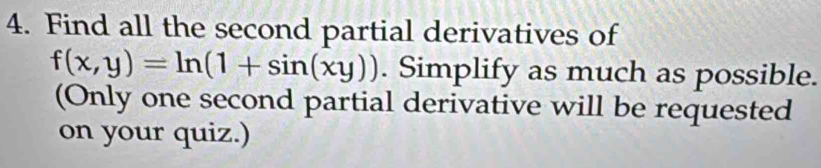 Find all the second partial derivatives of
f(x,y)=ln (1+sin (xy)). Simplify as much as possible. 
(Only one second partial derivative will be requested 
on your quiz.)