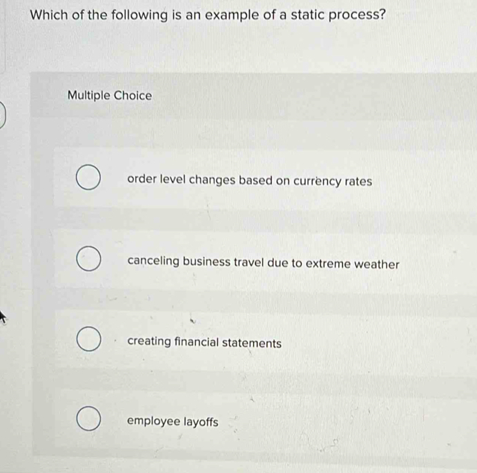 Which of the following is an example of a static process?
Multiple Choice
order level changes based on currency rates
canceling business travel due to extreme weather
creating financial statements
employee layoffs