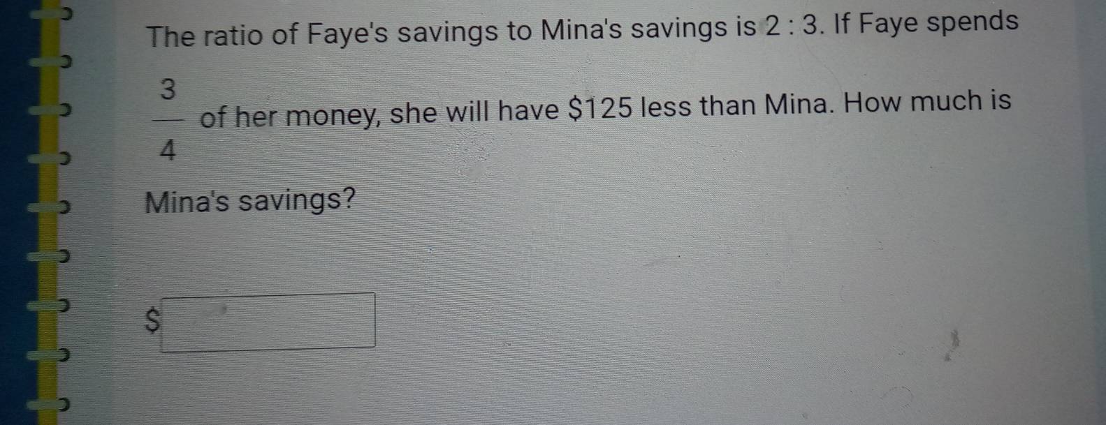 The ratio of Faye's savings to Mina's savings is 2:3. If Faye spends
 3/4  of her money, she will have $125 less than Mina. How much is 
Mina's savings?
$□
)