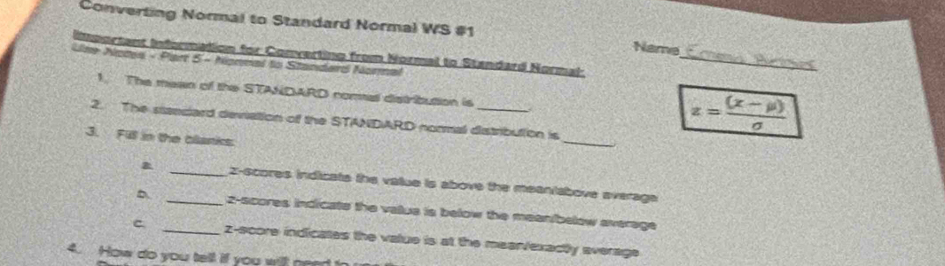 Converting Normal to Standard Normal WS #1 Name 
Line Notes - Piart 5 - Nonnal to Standard Normal Ieortant Information for Converting from Normal to Standard Normal:_ 
1. The mean of the STANDARD nomal distribution is 
2. The sieedard deviation of the STANDARD normal distribulion is
z= ((x-mu ))/sigma  
3. Fill in the blanks 
_ 
_z-scores indicats the vatue is above the meaniabove average 
_z-scores indicate the valua is below the meanibelow average 
C _z-score indicates the value is at the mearv/exactly average 
4. How do you tell if you wit nead