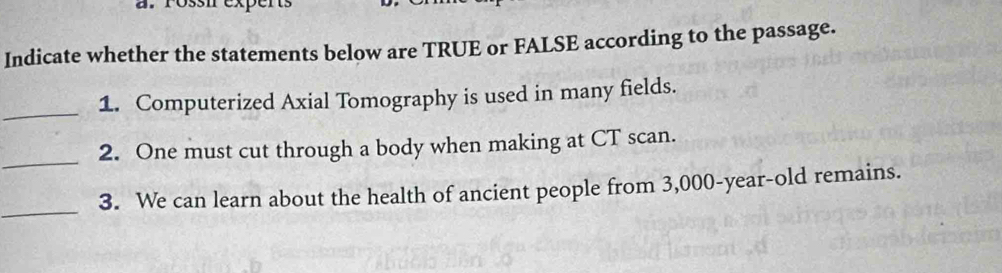 Póssn exper 
Indicate whether the statements below are TRUE or FALSE according to the passage. 
_1. Computerized Axial Tomography is used in many fields. 
_ 
2. One must cut through a body when making at CT scan. 
_ 
3. We can learn about the health of ancient people from 3,000-year -old remains.