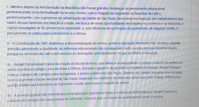 Mesmo depois da Proclamação da República não houve grandes mudanças no pensamento educacional,
permanecendo certa formalidade no ensino. Porém, com a chegada de imigrantes às fazendas de café e.
posteriormente, com o processo de urbanização da cidade de São Paulo, decorrente da migração dos trabalhadores que
saíam dessas fazendas em direção à cidade, em busca de novas oportunidades de trabalho no comércio e na indústria, o
capital estrangeiro se fez presente na sociedade, e, sob influência dos princípios do positivismo, de Auguste Comte, o
pensamento se voltou para o tecnicismo e a ciência.
II - A Constituição de 1891 reafirmou a descentralização do ensino, porém a educação elementar não recebeu a devida
atenção, persistindo a dualidade. As reformas educacionais não conseguiram muito sucesso em sua implementação,
porque os senhores do café eram avessos às renovações, principalmente no que se referia à educação.
III - Rangel Pestana participou da criação da Escola do Povo, que oferecia ensino gratuito e público a alunos de ambos os
sexos. Fundou o Colégio Liceu de Artes e Ofícios. Durante o governo do presidente Prudente de Morais, Rangel Pestana
indicou Caetano de Campos para reorganizar o ensino público em São Paulo. Caetano de Campos assumiu esse encargo
e criou a primeira Escola Normal de São Paulo, inspirado nos métodos do educador americano John Dewey. Influenciou
outros intelectuais brasileiros ao transmitir a visão americana a respeito do ensino.
IV - A nova burguesia não reivindicava uma educação acessível a todos e a educação defendida por Rangel Pestana e
Caetano de Campos não necessitava de reformas, uma vez que os índices de analfabetismo eram irrisórios.