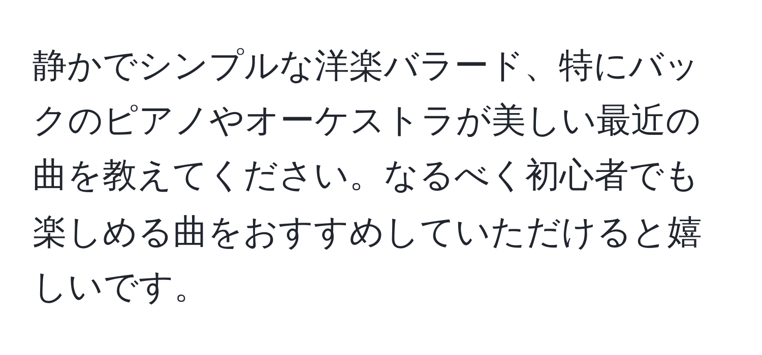 静かでシンプルな洋楽バラード、特にバックのピアノやオーケストラが美しい最近の曲を教えてください。なるべく初心者でも楽しめる曲をおすすめしていただけると嬉しいです。