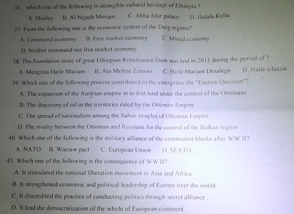 36 . which one of the following is intangible cultural heritage of Ethiopia ?
A. Shaday B. Al Nejash Mosque C. Abba Jifar palace
37. From the following one is the economic system of the Derg regime? D. Halala Kella.
A. Command economy B. Free market economy C. Mixed economy
D. Neither command nor free market economy.
38. The foundation stone of great Ethiopian Renaissance Dam was laid in 2011 during the period of ?
A. Mengistu Haile Mariam B. Ato Mellese Zenawi C. Haile Mariam Desalegn D. Haile silassie.
39. Which one of the following process contributed to the emergence the "Eastren Question"?
A. The expansion of the Austrian empire in to that land under the control of the Ottomans .
B. The discovery of oil in the territories ruled by the Ottoman Empire
C. The spread of nationalism among the Salvic peoples of Ottoman Empire
D. The rivalry between the Ottoman and Russians for the control of the Balkan region
40. Which one of the following is the military alliance of the communist blocks after WW II?
A. NATO B. Warsaw pact C. European Union D. SEATO .
41. Which one of the following is the consequence of WW II?
A. It stimulated the national liberation movement in Asia and Africa.
B. It strengthened economic and political leadership of Europe over the world .
C. It discredited the practice of conducting politics through secret alliance .
D. It lead the democratization of the whole of European continent .