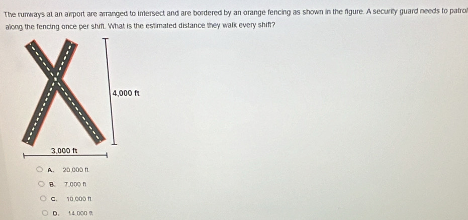 The runways at an airport are arranged to intersect and are bordered by an orange fencing as shown in the figure. A security guard needs to patrol
along the fencing once per shift. What is the estimated distance they walk every shift?
A. 20,000 f
B. 7,000 f
C. 10,000 f
D. 14.000 f