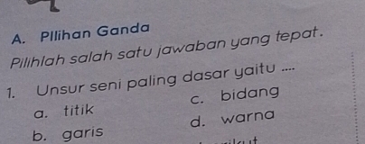 Pllihan Ganda
Pilihlah salah satu jawaban yang tepat.
1. Unsur seni paling dasar yaitu ....
a. titik c. bidang
b. garis d. warna