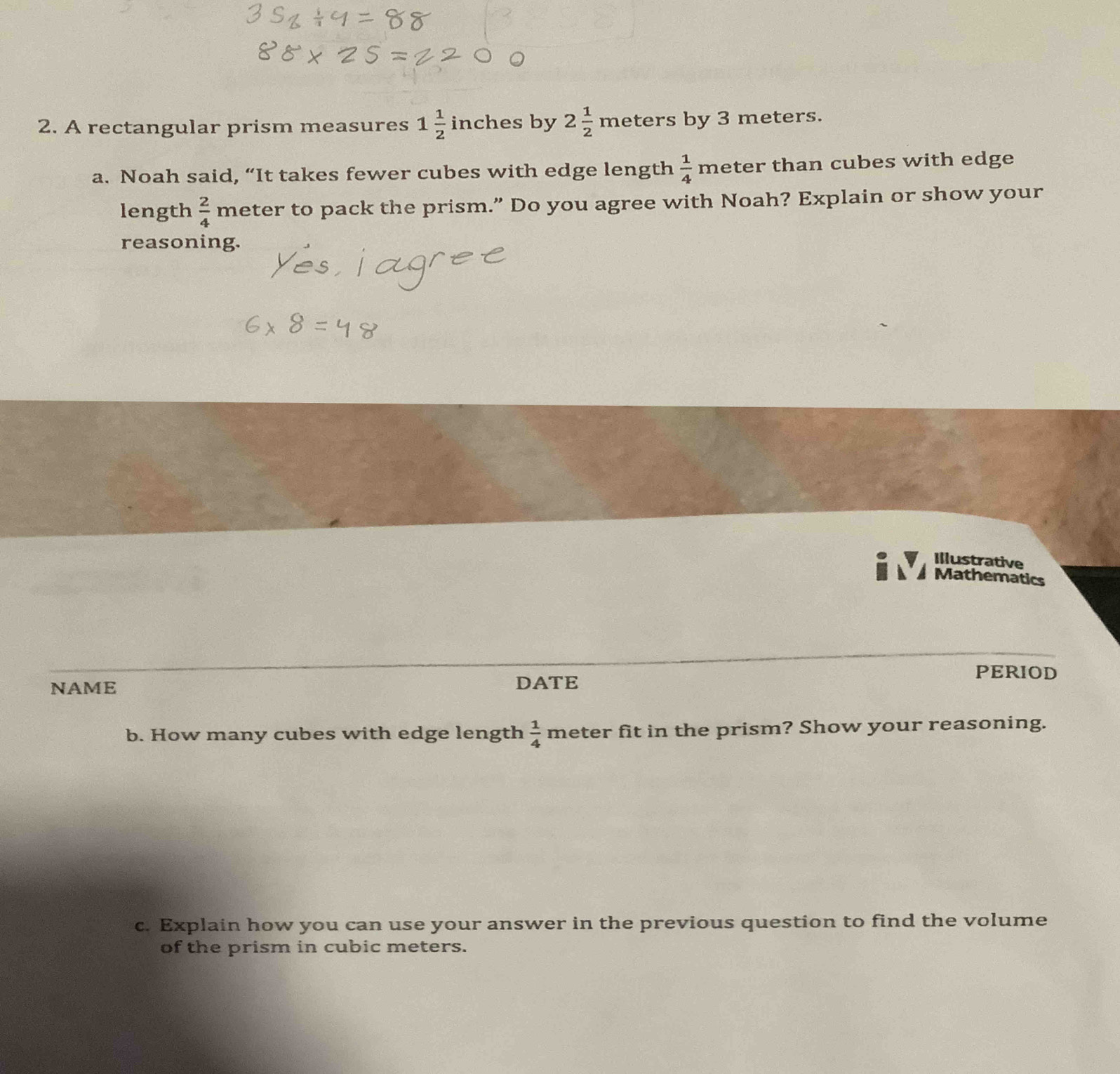 A rectangular prism measures 1 1/2 inc ches by 2 1/2  meters by 3 meters. 
a. Noah said, “It takes fewer cubes with edge length  1/4 n neter than cubes with edge 
length  2/4  meter to pack the prism.” Do you agree with Noah? Explain or show your 
reasoning. 
Illustrative 
Mathematics 
PERIOD 
NAME DATE 
b. How many cubes with edge length  1/4  meter fit in the prism? Show your reasoning. 
c. Explain how you can use your answer in the previous question to find the volume 
of the prism in cubic meters.