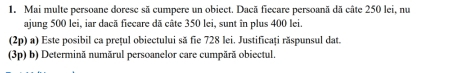 Mai multe persoane doresc sã cumpere un obiect. Dacã fiecare persoanã dã câte 250 lei, nu 
ajung 500 lei, iar dacã fiecare dã câte 350 lei, sunt în plus 400 lei. 
(2p) a) Este posibil ca prețul obiectului să fie 728 lei. Justificați răspunsul dat. 
(3p) b) Determinã numărul persoanelor care cumpãrã obiectul.