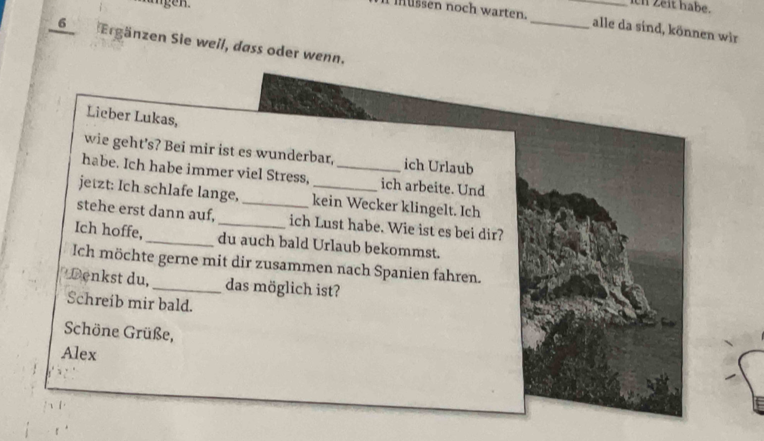 Hangen 
ich Zeit habe. 
I müßsen noch warten. __alle da sind, können wir
6 Ergänzen Sie weil, dass oder wenn. 
Lieber Lukas, 
wie geht’s? Bei mir ist es wunderbar, ich Urlaub 
habe. Ich habe immer viel Stress, _ich arbeite. Und 
jetzt: Ich schlafe lange, kein Wecker klingelt. Ich 
stehe erst dann auf,_ _ich Lust habe. Wie ist es bei dir? 
Ich hoffe, _du auch bald Urlaub bekommst. 
Ich möchte gerne mit dir zusammen nach Spanien fahren. 
Denkst du,_ das möglich ist? 
Schreib mir bald. 
Schöne Grüße, 
Alex