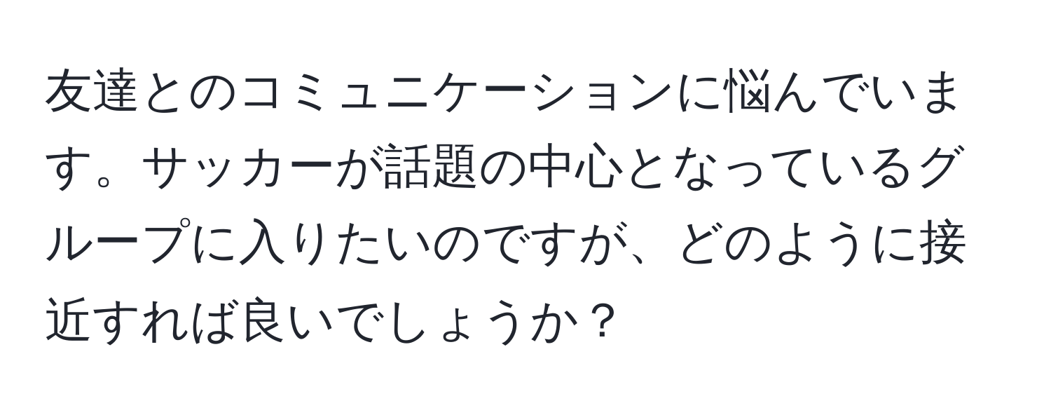 友達とのコミュニケーションに悩んでいます。サッカーが話題の中心となっているグループに入りたいのですが、どのように接近すれば良いでしょうか？