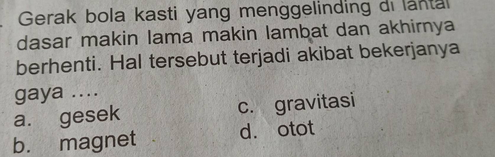 Gerak bola kasti yang menggelinding di lantal
dasar makin lama makin lambat dan akhirnya
berhenti. Hal tersebut terjadi akibat bekerjanya
gaya ....
a. gesek c. gravitasi
b. magnet
d. otot