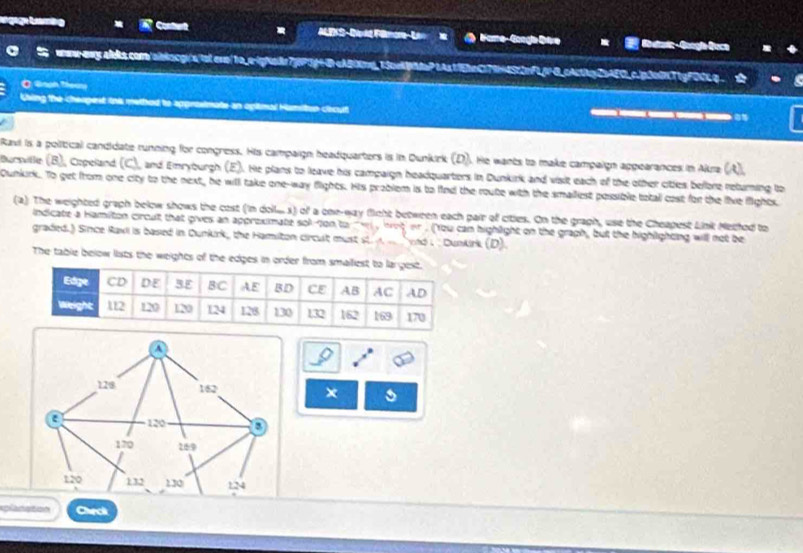 ngagn tmig Contert ALEKS-Darkd Flmora- Lan Fame- Gongle Dive Guradc - Geogía Geca 
wew-owy aleis.como/ainlocgra/lsters/1o_e-igNade7j|PGg+BcAB0mg_13cekaPtAs1EheC79+452pFL6H0_pActtp25AFO_c.jp3n0NT1gFDCLp . 
O. Gnph Thoung 
Csing the cheopest ink method to approsimate an ogimal Hamiton cecut ___ 
Ravi is a political candidate running for congress. His campaign headquarters is in Dunkirk (D). He wants to make campaign appearances in Akra (A), 
Bursville (B), Copeland (C), and Emryburgh (E). He plans to leave his campaign headquarters in Dunkirk and vsit each of the other citles bellore returning to 
Qunkirk.. To get from one city to the next, he will take one-way flights. His problem is to find the route with the smalliest possible total cost for the live flights 
(a) The weighted graph below shows the cost (in doll... s) of a one-way fight between each pair of cities. On the graph, use the Cheapest Link Methed to 
indicate a Hamilton circult that gives an approximate sok ton to w , hot or. ('You can highlight on the graph, but the highlighting will not be 
graded.) Since Ravi is based in Dunkirk, the Hamiton circult must st. A vnd i : Dunkirk (D). 
The table below lists the weights of the edges in or 
a 
o
128 162 × 
a 120 D
170 169
120 132 130 124
planaton Chrck
