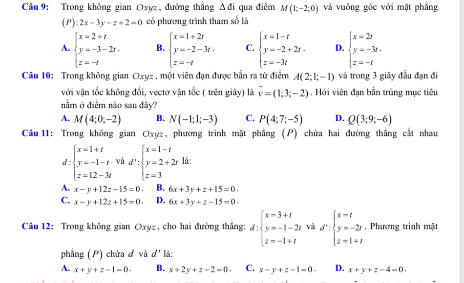 Trong không gian Oxyz , đường thắng △ di qua điểm M(1;-2;0) và vuông góc với mặt phắng
(P):2x-3y-z+2=0 có phương trình tham số là
A. beginarrayl x=2+t y=-3-2t. z=-tendarray. B. beginarrayl x=1+2t y=-2-3t. z=-tendarray. C. beginarrayl x=1-t y=-2+2t. z=-3tendarray. D. beginarrayl x=2t y=-3t. z=-tendarray.
Câu 10: Trong không gian Oxyz , một viên đạn được bắn ra từ điểm A(2;1;-1) và trong 3 giây đầu đạn đi
với vận tốc không đổi, vectơ vận tốc ( trên giây) là vector v=(1;3;-2). Hỏi viên đạn bắn trúng mục tiêu
nằm ở điểm nào sau đây?
A. M(4;0;-2) B. N(-1;1;-3) C. P(4;7;-5) D. Q(3;9;-6)
Câu 11: Trong không gian Oxyz, phương trình mặt phẳng (P) chứa hai đường thắng cắt nhau
d:beginarrayl x=1+t y=-1-t z=12-3tendarray. và d':beginarrayl x=1-t y=2+2t z=3endarray. là:
A. x-y+12z-15=0. B. 6x+3y+z+15=0.
C. x-y+12z+15=0 D. 6x+3y+z-15=0.
Câu 12: Trong không gian Oxyz, cho hai đường thắng: d:beginarrayl x=3+t y=-1-2t z=-1+tendarray. và d':beginarrayl x=t y=-2t z=1+tendarray.. Phương trình mặt
phẳng (P) chứa đ và d' là:
A. x+y+z-1=0. B. x+2y+z-2=0. C. x-y+z-1=0. D. x+y+z-4=0.