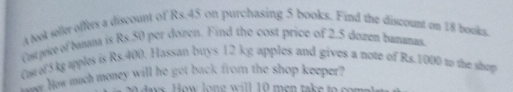 A bok seller offers a discount of Rs.45 on purchasing 5 books. Find the discount on 18 books. 
Carvie of bana is Rs.50 per dozen. Find the cost price of 2.5 dozen bananas 
Cor of 5kg apples is Rs.400. Hassan buys 12 kg apples and gives a note of Rs.1000 to the shop 
Ch yow much money will he get back from the shop keeper? 
a ys . H ow lon e w ill 10 men take to co