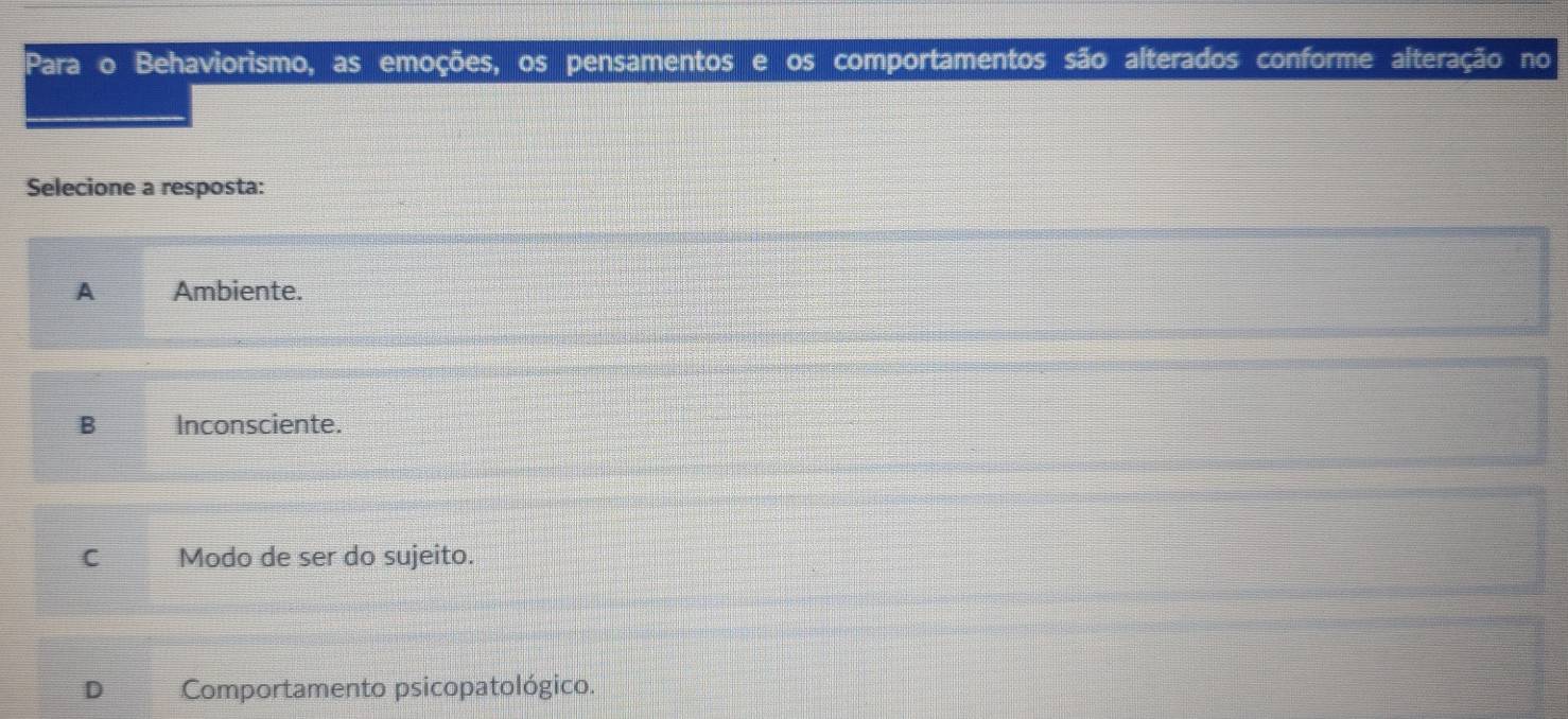 Para o Behaviorismo, as emoções, os pensamentos e os comportamentos são alterados conforme alteração no
Selecione a resposta:
A Ambiente.
B Inconsciente.
C Modo de ser do sujeito.
D Comportamento psicopatológico.