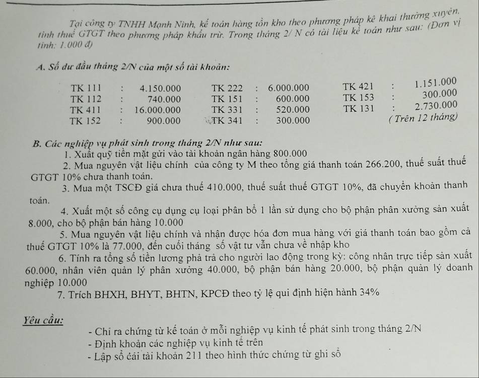Tại công ty TNHH Mạnh Ninh, kế toán hàng tồn kho theo phương pháp kê khai thường xuyên.
tinh thuể GTGT theo phương pháp khẩu trừ. Trong tháng 2/ N có tài liệu kể toán như sau: (Đơn vị
tinh: 1.000 đ)
A. Số dư đầu tháng 2/N của một số tài khoản:
TK 111 : 4.150.000 TK 222 ： 6.000.000 TK 421 : 1.151.000
TK 112 740.000 TK 151 : 600.000 TK 153 : 300.000
TK 411 : 16.000.000 TK 331 : 520.000 TK 131 : 2.730.000
TK 152 : 900.000 TK 341 : 300.000
( Trên 12 tháng)
B. Các nghiệp vụ phát sinh trong tháng 2/N như sau:
1. Xuất quỹ tiền mặt gửi vào tài khoản ngân hàng 800.000
2. Mua nguyên vật liệu chính của công ty M theo tổng giá thanh toán 266.200, thuế suất thuế
GTGT 10% chưa thanh toán.
3. Mua một TSCĐ giá chưa thuế 410.000, thuế suất thuế GTGT 10%, đã chuyển khoản thanh
toán.
4. Xuất một số công cụ dụng cụ loại phân bổ 1 lần sử dụng cho bộ phận phân xưởng sản xuất
8.000, cho bộ phận bán hàng 10.000
5. Mua nguyên vật liệu chính và nhận được hóa đơn mụa hàng với giá thanh toán bao gồm cả
thuế GTGT 10% là 77.000, đến cuối tháng số vật tư vẫn chưa về nhập kho
6. Tính ra tổng số tiền lương phả trả cho người lao động trong kỳ: công nhân trực tiếp sản xuất
60.000, nhân viên quản lý phân xưởng 40.000, bộ phận bán hàng 20.000, bộ phận quản lý doanh
nghiệp 10.000
7. Trích BHXH, BHYT, BHTN, KPCĐ theo tỷ lệ qui định hiện hành 34%
Yêu cầu:
- Chỉ ra chứng từ kế toán ở mỗi nghiệp vụ kinh tế phát sinh trong tháng 2/N
- Định khoản các nghiệp vụ kinh tế trên
- Lập số cái tài khoản 211 theo hình thức chứng từ ghi số