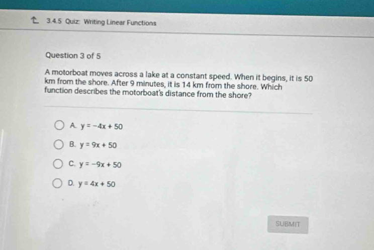 Writing Linear Functions
Question 3 of 5
A motorboat moves across a lake at a constant speed. When it begins, it is 50
km from the shore. After 9 minutes, it is 14 km from the shore. Which
function describes the motorboat's distance from the shore?
A. y=-4x+50
B. y=9x+50
C. y=-9x+50
D. y=4x+50
SUBMIT