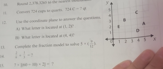 Round 2,378.3265 to the nearest thous y 
11. Convert 724 cups to quarts. 724C= ? qt 
12. Use the coordinate plane to answer the questions. 
A) What letter is located at (1,2) ? . 
B) What letter is located at (4,4)
13. Complete the fraction model to solve 5* ( 9/12 ). 
14.  2/9 + 1/3 = ? 
15. 7* [(60/ 10)* 2]= ?