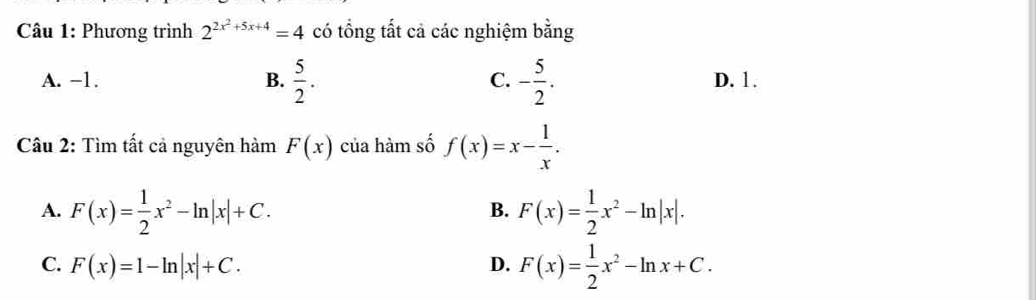 Phương trình 2^(2x^2)+5x+4=4 có tổng tất cả các nghiệm bằng
A. -1. B.  5/2 . C. - 5/2 . D. 1.
Câu 2: Tìm tất cả nguyên hàm F(x) của hàm số f(x)=x- 1/x .
A. F(x)= 1/2 x^2-ln |x|+C. F(x)= 1/2 x^2-ln |x|. 
B.
C. F(x)=1-ln |x|+C. D. F(x)= 1/2 x^2-ln x+C.