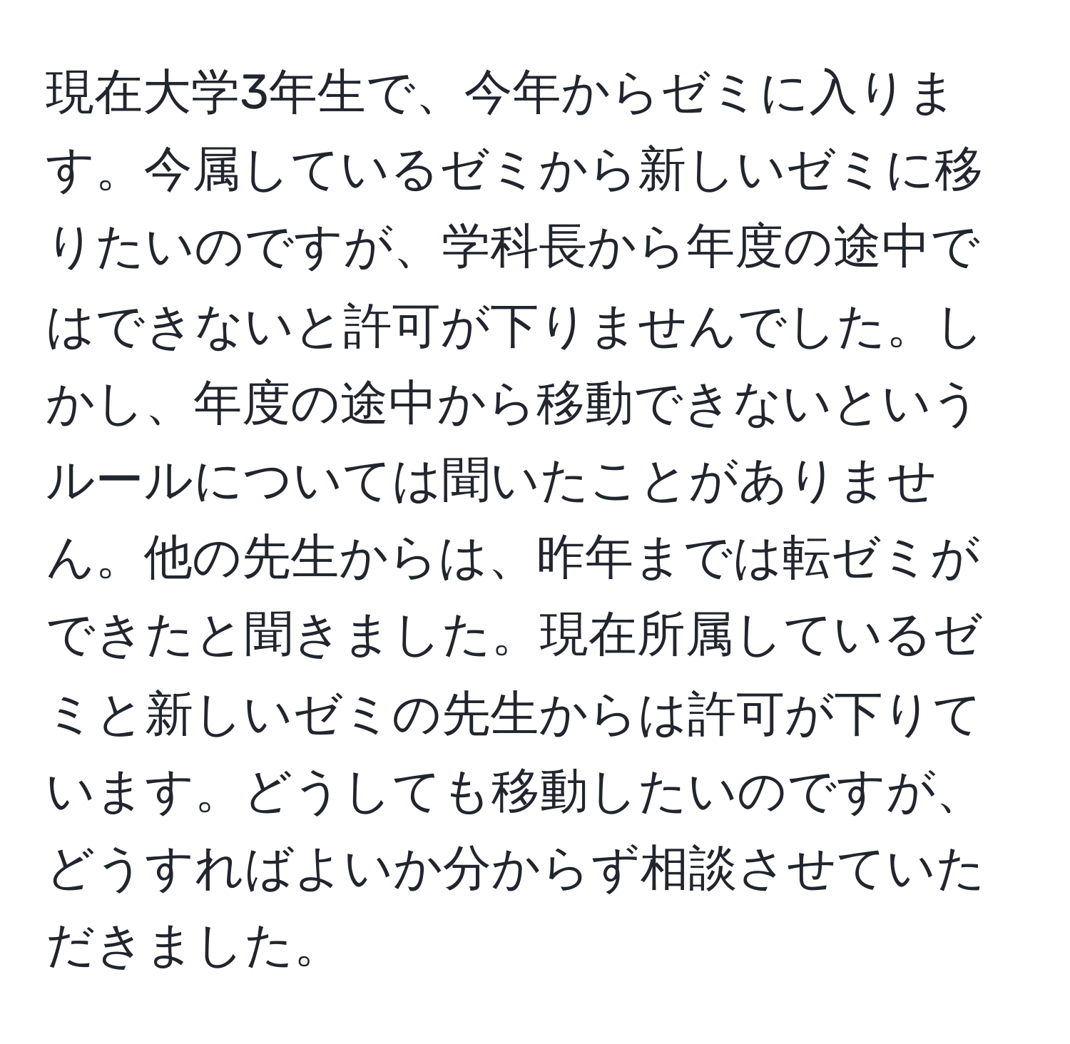 現在大学3年生で、今年からゼミに入ります。今属しているゼミから新しいゼミに移りたいのですが、学科長から年度の途中ではできないと許可が下りませんでした。しかし、年度の途中から移動できないというルールについては聞いたことがありません。他の先生からは、昨年までは転ゼミができたと聞きました。現在所属しているゼミと新しいゼミの先生からは許可が下りています。どうしても移動したいのですが、どうすればよいか分からず相談させていただきました。