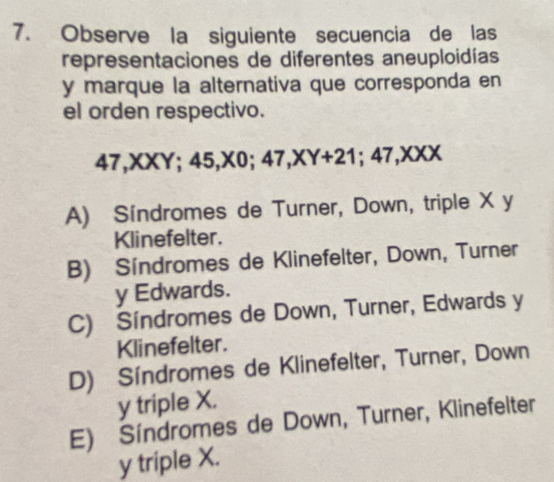 Observe la siguiente secuencia de las
representaciones de diferentes aneuploidías
y marque la alternativa que corresponda en
el orden respectivo.
47, XXY; 45, X0; 47, XY+21; 47, XXX
A) Síndromes de Turner, Down, triple X y
Klinefelter.
B) Síndromes de Klinefelter, Down, Turner
y Edwards.
C) Síndromes de Down, Turner, Edwards y
Klinefelter.
D) Síndromes de Klinefelter, Turner, Down
y triple X.
E) Síndromes de Down, Turner, Klinefelter
y triple X.