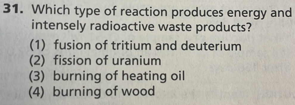 Which type of reaction produces energy and
intensely radioactive waste products?
(1) fusion of tritium and deuterium
(2) fission of uranium
(3) burning of heating oil
(4) burning of wood