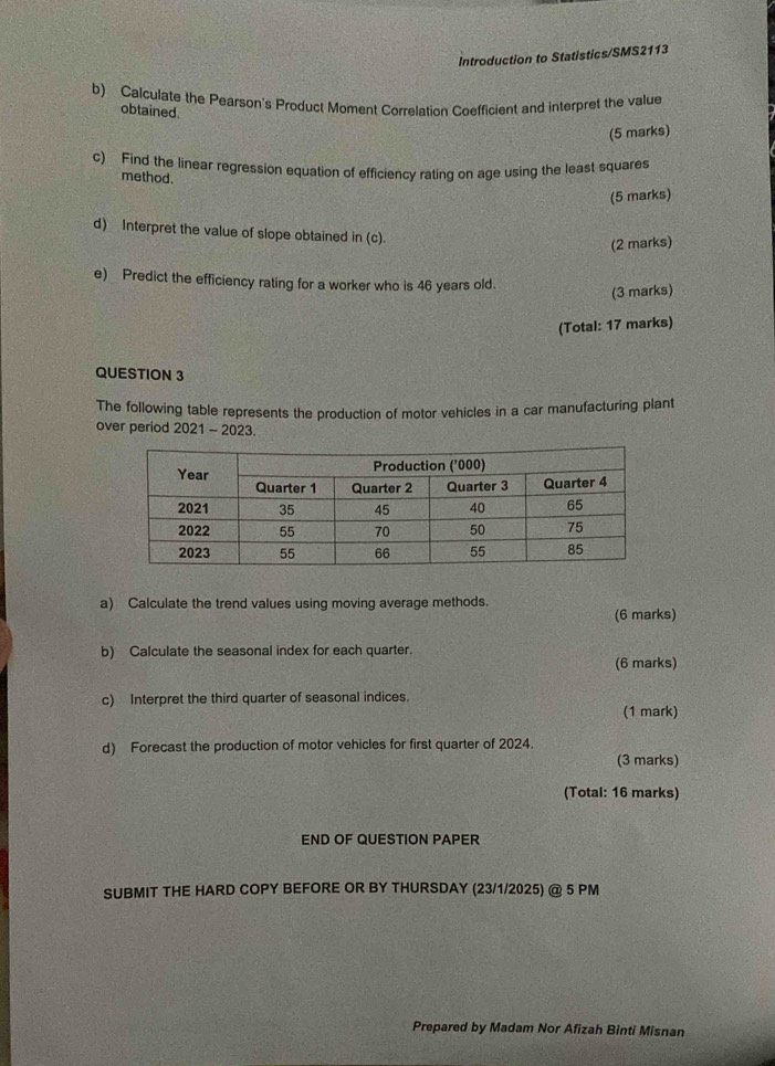 Introduction to Statistics/SMS2113 
b) Calculate the Pearson's Product Moment Correlation Coefficient and interpret the value 
obtained. 
(5 marks) 
c) Find the linear regression equation of efficiency rating on age using the least squares 
method. 
(5 marks) 
d) Interpret the value of slope obtained in (c). 
(2 marks) 
e) Predict the efficiency rating for a worker who is 46 years old. 
(3 marks) 
(Total: 17 marks) 
QUESTION 3 
The following table represents the production of motor vehicles in a car manufacturing plant 
over period 2021 - 2023. 
a) Calculate the trend values using moving average methods. 
(6 marks) 
b) Calculate the seasonal index for each quarter. 
(6 marks) 
c) Interpret the third quarter of seasonal indices. 
(1 mark) 
d) Forecast the production of motor vehicles for first quarter of 2024. 
(3 marks) 
(Total: 16 marks) 
END OF QUESTION PAPER 
SUBMIT THE HARD COPY BEFORE OR BY THURSDAY (23/1/2025) @ 5 PM 
Prepared by Madam Nor Afizah Binti Misnan