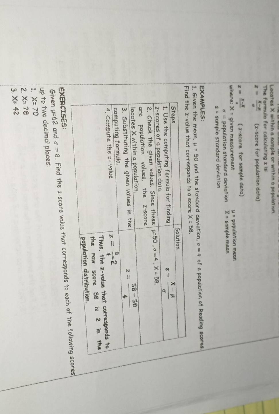 Locates X within a sample or within a population.
The formula for calculating z is:
z= (X-mu )/sigma   (z-score for population data)
z=frac x-overline xs ( z-score for sample data)
where: X= given measurement mu = population mean
sigma = population standard deviation overline X= sample mean
s= sample standard deviation
EXAMPLES：
1. Given the mean, mu =50 and the standard deviation, sigma =4 of a population of Reading scores.
a score X=58.
Given mu =62 and sigma =8. Find the z-score value that corresponds tos
EXERCISES:
up to two decimal places:
1. X=70
2. x=78
3. X=42